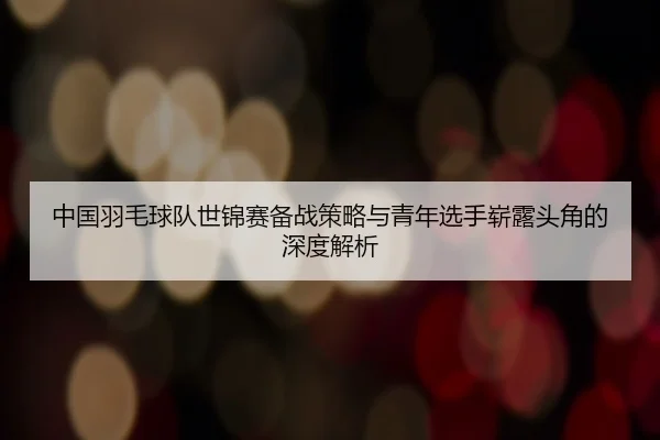 中国羽毛球队世锦赛备战策略与青年选手崭露头角的深度解析